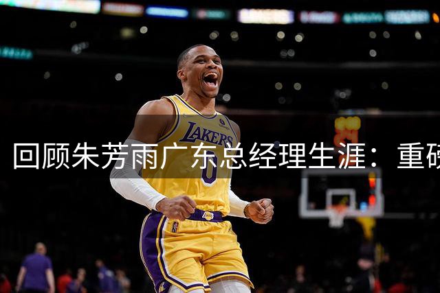 回顾朱芳雨广东总经理生涯：重磅交易铸就三冠王朝