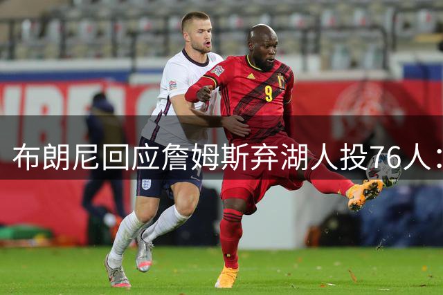 布朗尼回应詹姆斯弃湖人投76人：无所谓，那是我爸